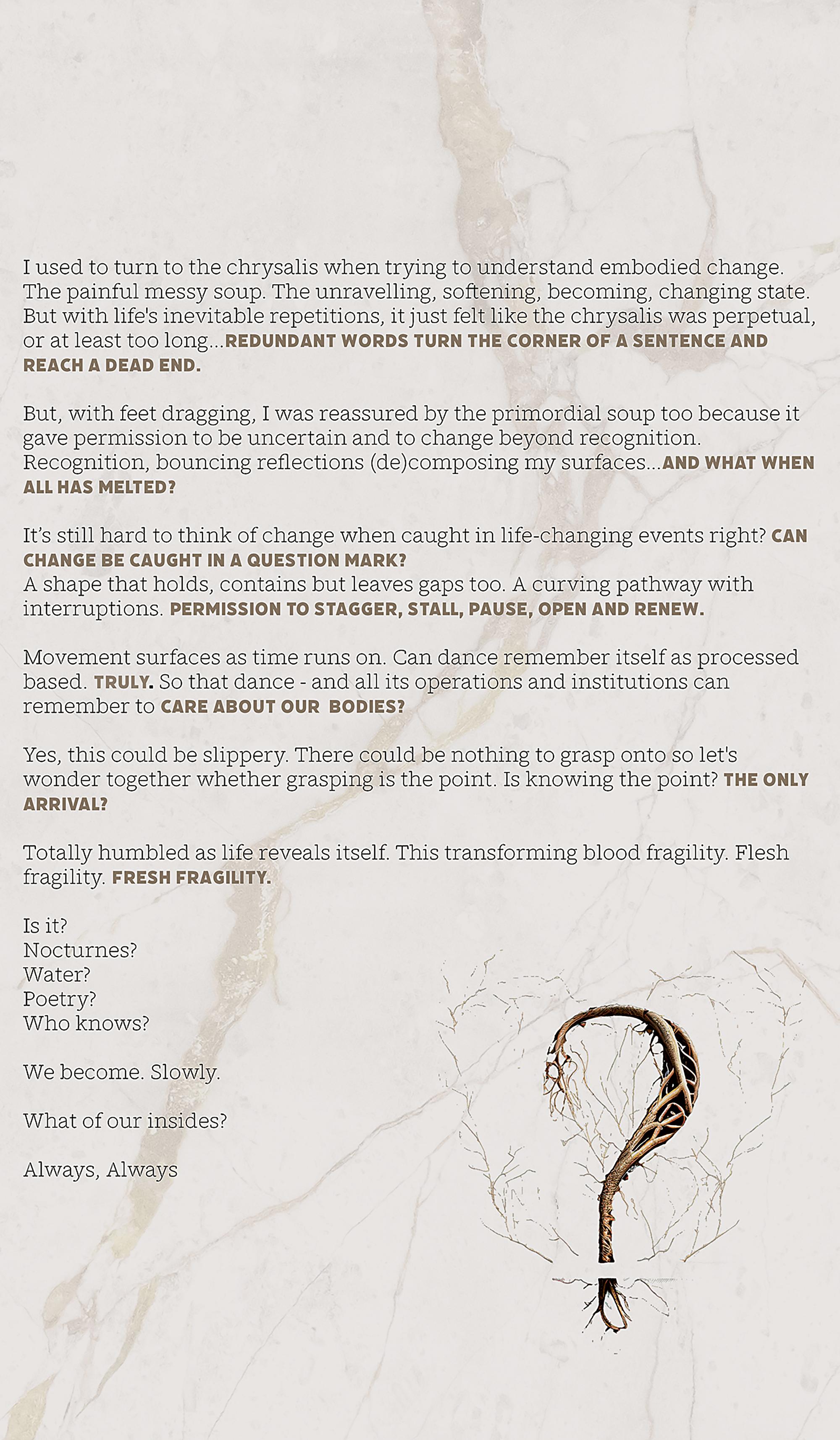 Black and pale brown text is laid over a white marble stone background with a pale bronze crack fragmenting through it; like a frozen river captured from above. The words at the end of the line are capitalized. At the bottom of the page is a large question mark generated with AI to appear like brown tree roots and branches. The poem reads:I used to turn to the chrysalis when trying to understand embodied change.The painful, messy soup. The unraveling, softening, becoming, changing state.But with life’s inevitable repetitions, it just felt like the chrysalis was perpetual, or at least too long... REDUNDANT WORDS TURN THE CORNER OF A SENTENCE AND REACH A DEAD END.But, with feet dragging, I was reassured by the primordial soup too because it gave permission to be uncertain and to change beyond recognition.Recognition, bouncing reflections (de)composing my surfaces... AND WHAT WHEN ALL HAS MELTED?It’s still hard to think of change when caught in life-changing events, right? CAN CHANGE BE CAUGHT IN A QUESTION MARK?A shape that holds, contains, but leaves gaps, too. A curving pathway with interruptions. PERMISSION TO STAGGER, STALL, PAUSE, OPEN AND RENEW.Movement surfaces as time runs on. Dance can remember itself as process-based. Truly. So that dance – and all its operations and institutions – can remember to CARE ABOUT OUR BODIES?Yes, this could be slippery. There could be nothing to grasp onto, so let’s wonder together whether grasping is the point. Is knowing the point? THE ONLY ARRIVAL?Totally humbled as life reveals itself. This is transforming blood fragility. Flesh fragility. FRESH FRAGILITY.Is it?Nocturnes?Water?Poetry?Who knows?We become. Slowly.What of our insides?Always, Always