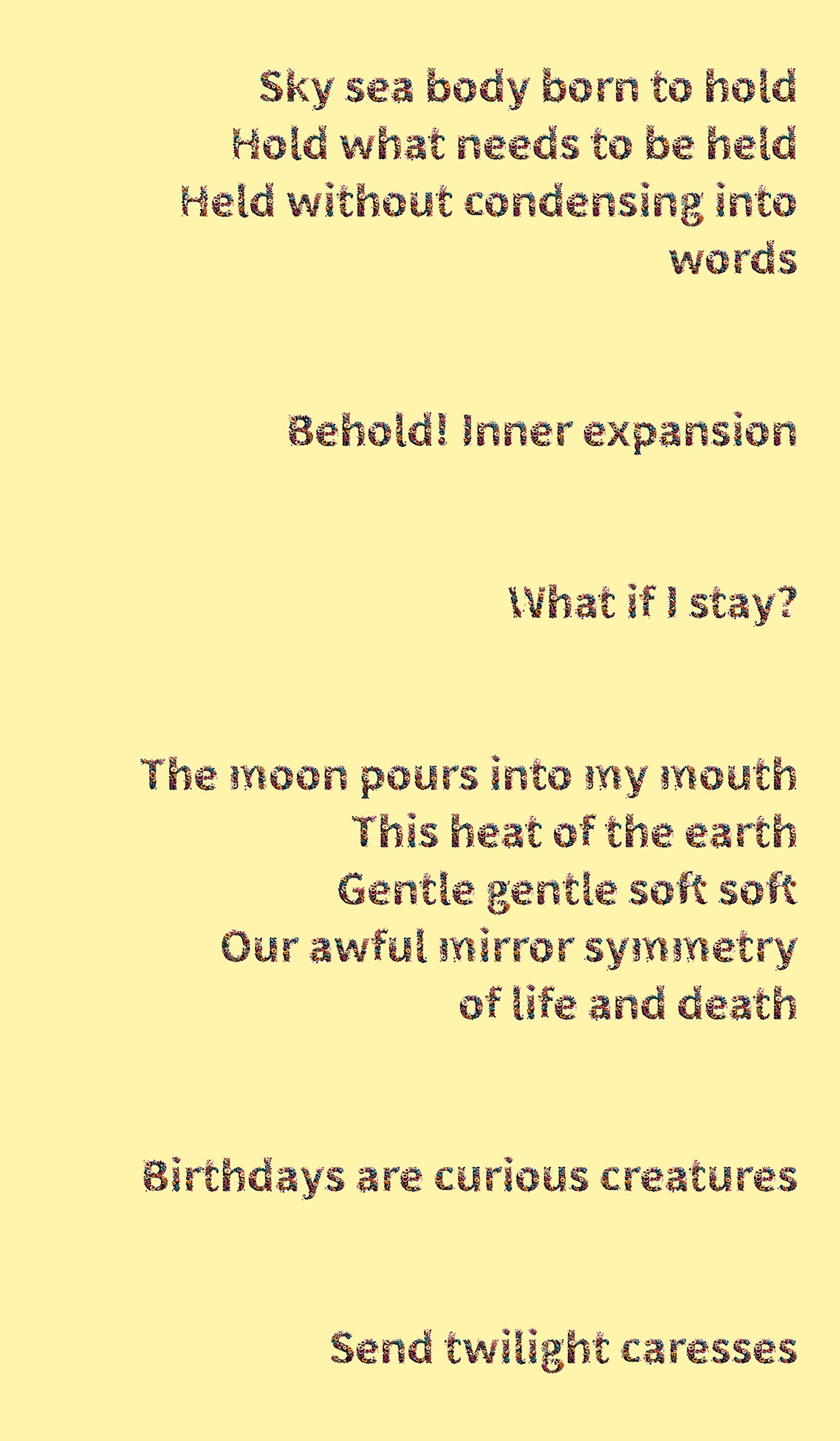 A poem is typed out with bubbly font that has images of colourful, realistic flowers forming each letter and punctuation mark. The background is a very pale yellow. The poem reads: Sky sea body born to hold Hold what needs to be held Held without condensing into words Behold! Inner expancion What if I stay? The moon pours into my mouth This heat of the earth Gentle gentle soft soft Our awful mirror symmetry of life and death Birthdays are curious creatures Send twighlight caresses